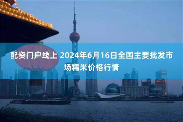 配资门户线上 2024年6月16日全国主要批发市场糯米价格行情