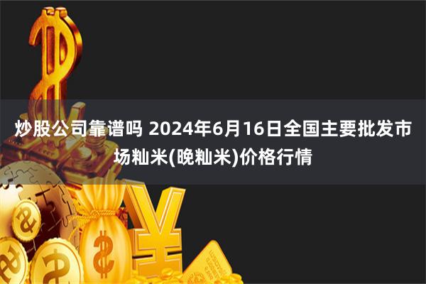 炒股公司靠谱吗 2024年6月16日全国主要批发市场籼米(晚籼米)价格行情