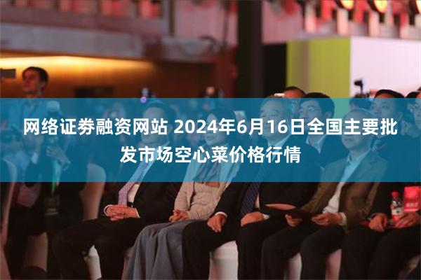 网络证劵融资网站 2024年6月16日全国主要批发市场空心菜价格行情