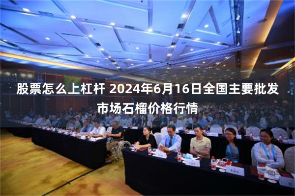 股票怎么上杠杆 2024年6月16日全国主要批发市场石榴价格行情