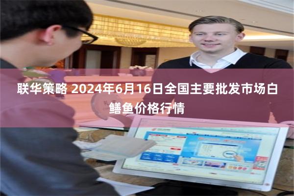 联华策略 2024年6月16日全国主要批发市场白鳝鱼价格行情