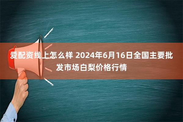 爱配资线上怎么样 2024年6月16日全国主要批发市场白梨价格行情