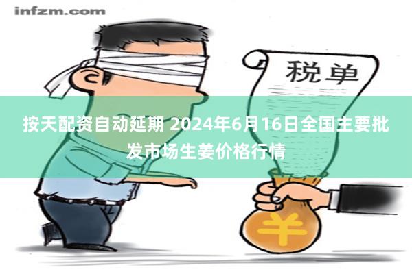 按天配资自动延期 2024年6月16日全国主要批发市场生姜价格行情