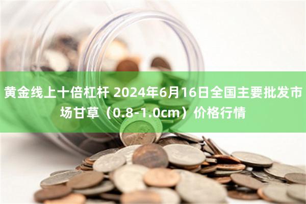 黄金线上十倍杠杆 2024年6月16日全国主要批发市场甘草（0.8-1.0cm）价格行情