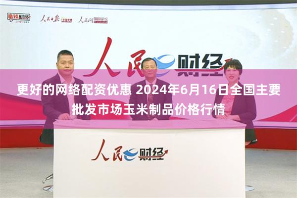 更好的网络配资优惠 2024年6月16日全国主要批发市场玉米制品价格行情