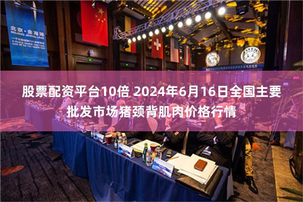 股票配资平台10倍 2024年6月16日全国主要批发市场猪颈背肌肉价格行情