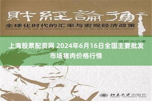 上海股票配资网 2024年6月16日全国主要批发市场猪肉价格行情