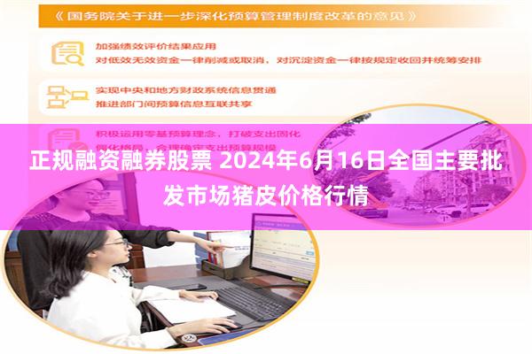 正规融资融券股票 2024年6月16日全国主要批发市场猪皮价格行情