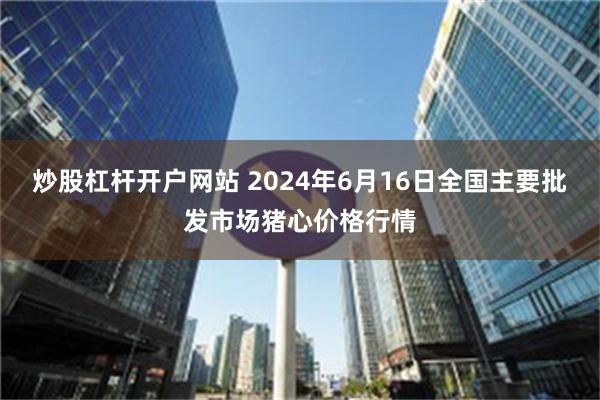 炒股杠杆开户网站 2024年6月16日全国主要批发市场猪心价格行情