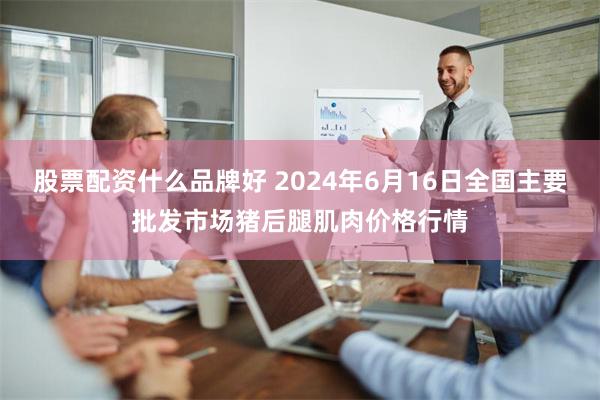 股票配资什么品牌好 2024年6月16日全国主要批发市场猪后腿肌肉价格行情