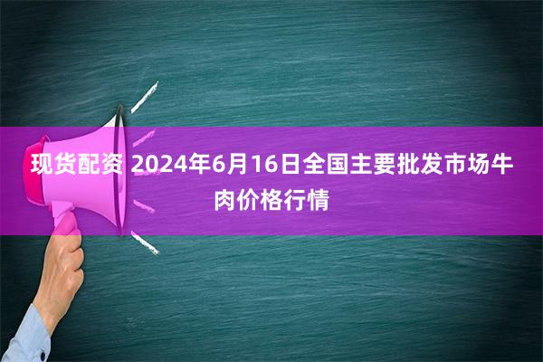 现货配资 2024年6月16日全国主要批发市场牛肉价格行情