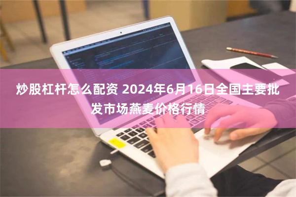 炒股杠杆怎么配资 2024年6月16日全国主要批发市场燕麦价格行情