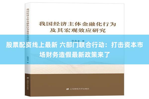 股票配资线上最新 六部门联合行动：打击资本市场财务造假最新政策来了