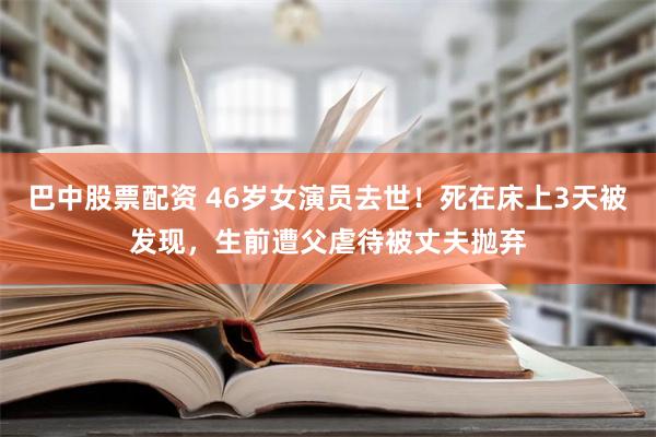 巴中股票配资 46岁女演员去世！死在床上3天被发现，生前遭父虐待被丈夫抛弃