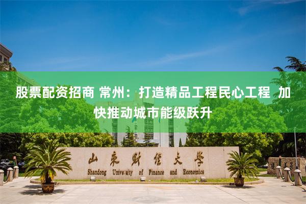 股票配资招商 常州：打造精品工程民心工程  加快推动城市能级跃升