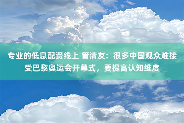 专业的低息配资线上 管清友：很多中国观众难接受巴黎奥运会开幕式，要提高认知维度