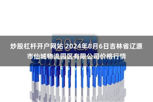 炒股杠杆开户网站 2024年8月6日吉林省辽源市仙城物流园区有限公司价格行情