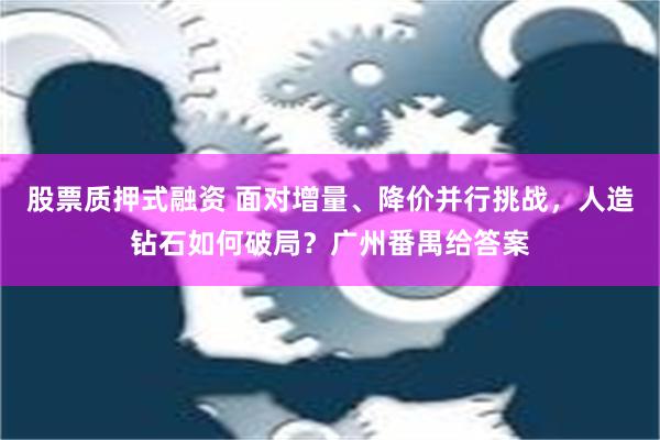 股票质押式融资 面对增量、降价并行挑战，人造钻石如何破局？广州番禺给答案