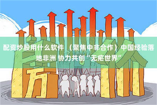 配资炒股用什么软件 （聚焦中非合作）中国经验落地非洲 协力共创“无疟世界”