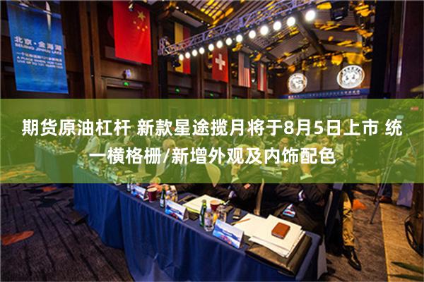 期货原油杠杆 新款星途揽月将于8月5日上市 统一横格栅/新增外观及内饰配色