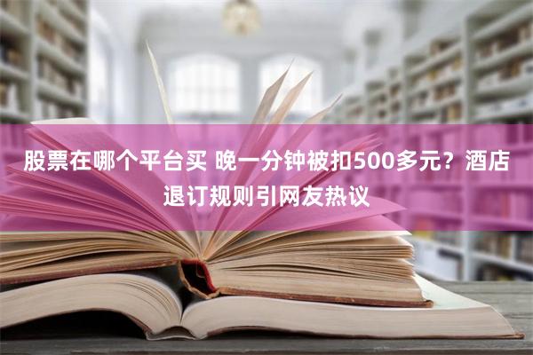 股票在哪个平台买 晚一分钟被扣500多元？酒店退订规则引网友热议