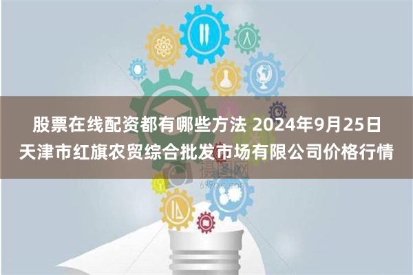 股票在线配资都有哪些方法 2024年9月25日天津市红旗农贸综合批发市场有限公司价格行情