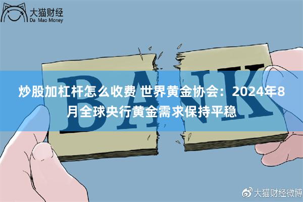 炒股加杠杆怎么收费 世界黄金协会：2024年8月全球央行黄金需求保持平稳