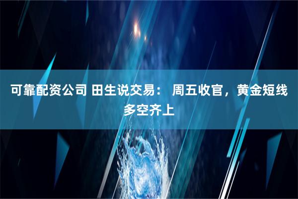 可靠配资公司 田生说交易： 周五收官，黄金短线多空齐上