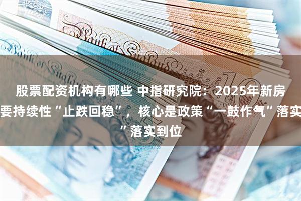 股票配资机构有哪些 中指研究院：2025年新房销售要持续性“止跌回稳”，核心是政策“一鼓作气”落实到位