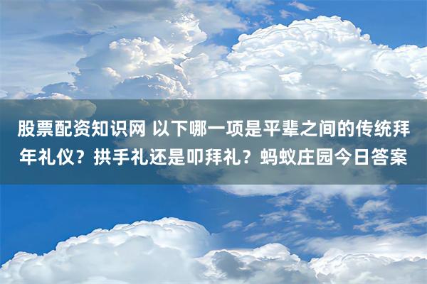 股票配资知识网 以下哪一项是平辈之间的传统拜年礼仪？拱手礼还是叩拜礼？蚂蚁庄园今日答案