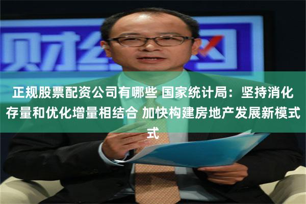 正规股票配资公司有哪些 国家统计局：坚持消化存量和优化增量相结合 加快构建房地产发展新模式